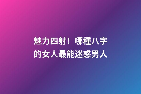 魅力四射！哪種八字的女人最能迷惑男人