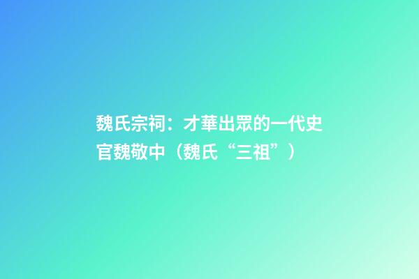 魏氏宗祠：才華出眾的一代史官魏敬中（魏氏“三祖”）