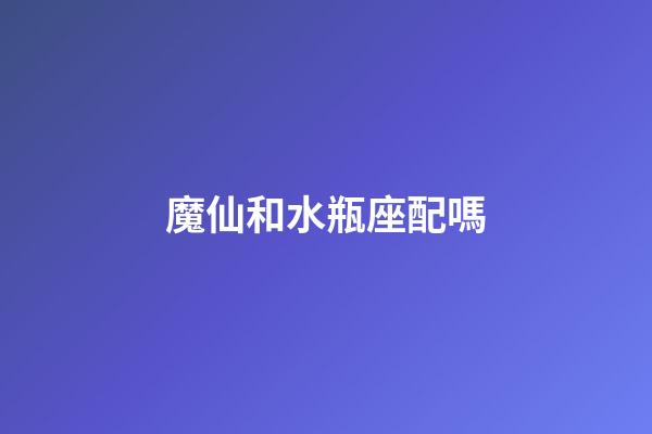 魔仙和水瓶座配嗎-第1張-星座運勢-玄機派
