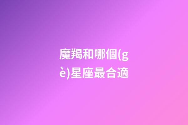 魔羯和哪個(gè)星座最合適-第1張-星座運(yùn)勢(shì)-玄機(jī)派