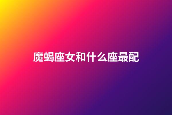 魔蝎座女和什么座最配（摩羯座女最配對的星座）-第1張-星座運勢-玄機派
