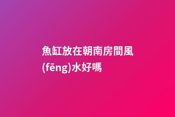 魚缸放在朝南房間風(fēng)水好嗎