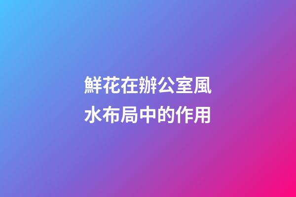 鮮花在辦公室風水布局中的作用