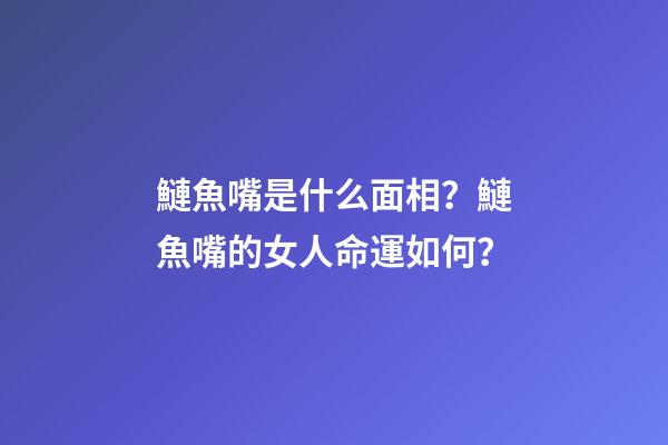 鰱魚嘴是什么面相？鰱魚嘴的女人命運如何？