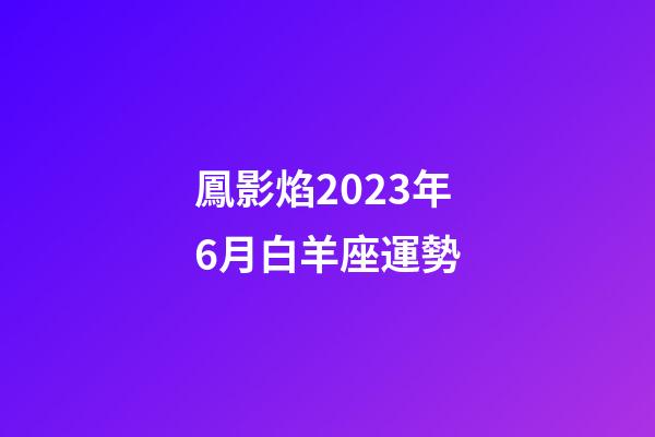 鳳影焰2023年6月白羊座運勢-第1張-星座運勢-玄機派