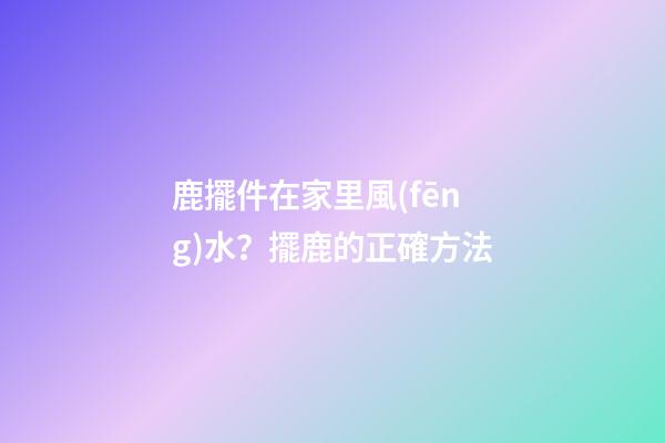 鹿擺件在家里風(fēng)水？擺鹿的正確方法