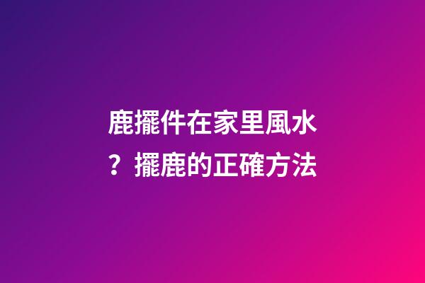 鹿擺件在家里風水？擺鹿的正確方法