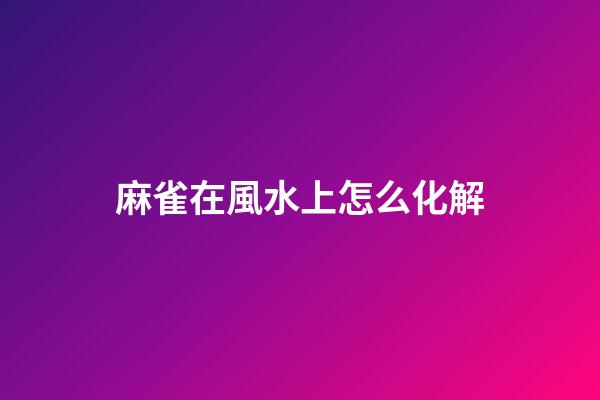 麻雀在風水上怎么化解