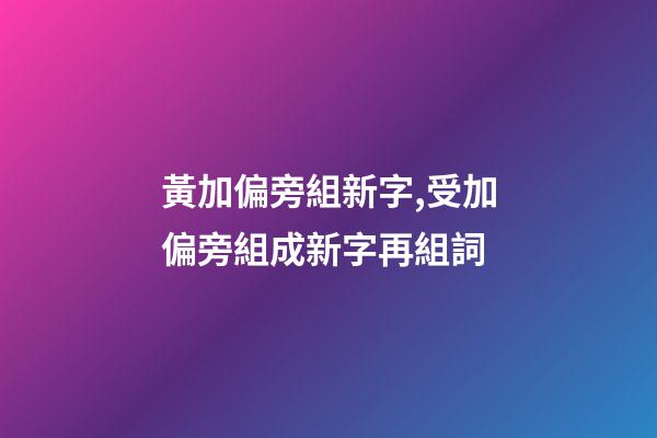 黃加偏旁組新字,受加偏旁組成新字再組詞