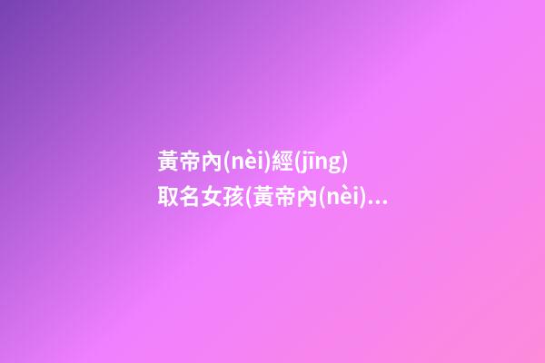 黃帝內(nèi)經(jīng)取名女孩(黃帝內(nèi)經(jīng)取公司名)