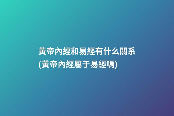 黃帝內經和易經有什么關系(黃帝內經屬于易經嗎)
