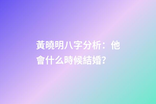 黃曉明八字分析：他會什么時候結婚？