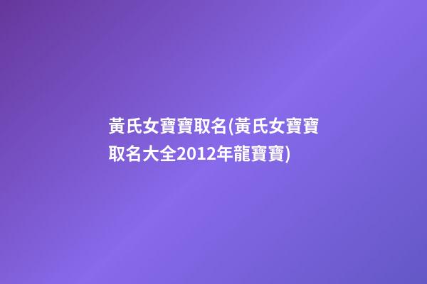 黃氏女寶寶取名(黃氏女寶寶取名大全2012年龍寶寶)
