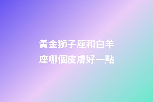 黃金獅子座和白羊座哪個皮膚好一點-第1張-星座運勢-玄機派