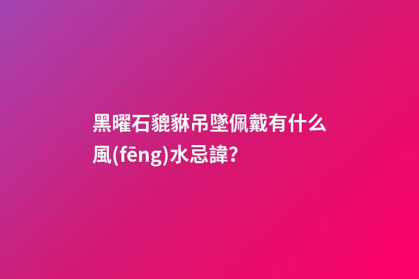 黑曜石貔貅吊墜佩戴有什么風(fēng)水忌諱？
