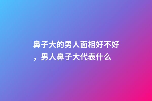 鼻子大的男人面相好不好，男人鼻子大代表什么