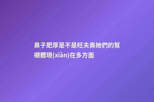鼻子肥厚是不是旺夫鼻?她們的幫襯體現(xiàn)在多方面