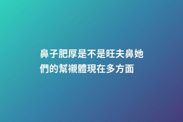 鼻子肥厚是不是旺夫鼻?她們的幫襯體現在多方面
