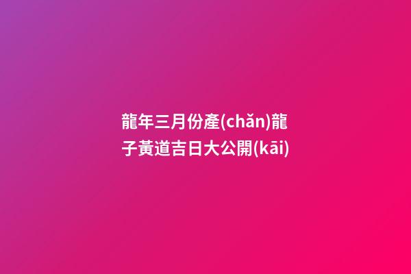 龍年三月份產(chǎn)龍子黃道吉日大公開(kāi)