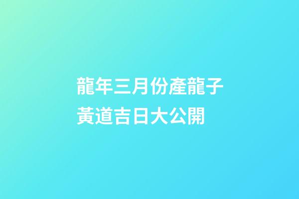 龍年三月份產龍子黃道吉日大公開