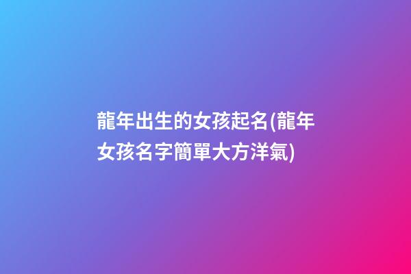 龍年出生的女孩起名(龍年女孩名字簡單大方洋氣)