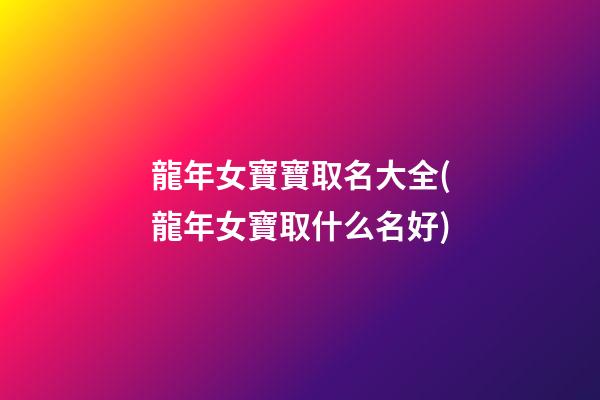 龍年女寶寶取名大全(龍年女寶取什么名好)