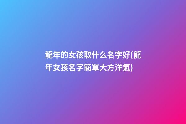 龍年的女孩取什么名字好(龍年女孩名字簡單大方洋氣)