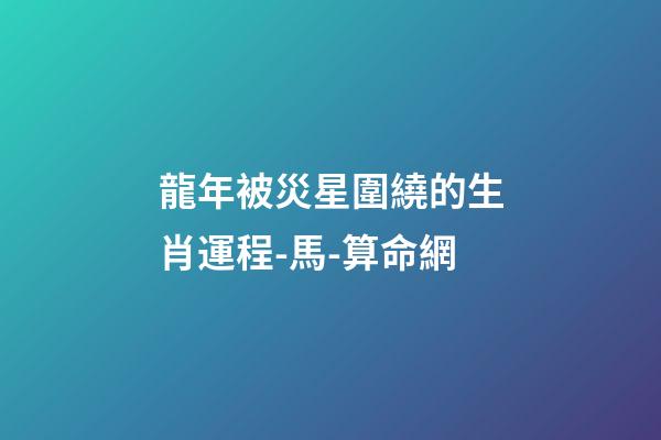 龍年被災星圍繞的生肖運程-馬-算命網