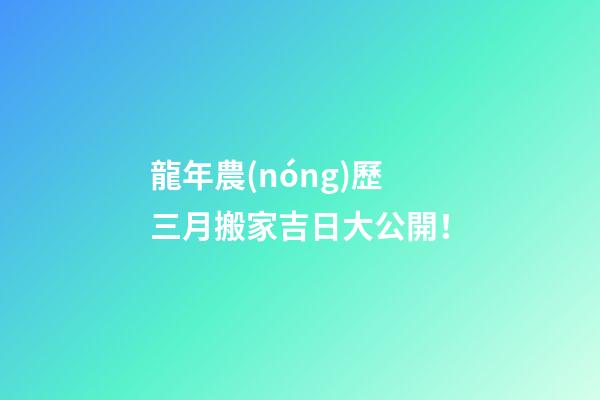 龍年農(nóng)歷三月搬家吉日大公開！