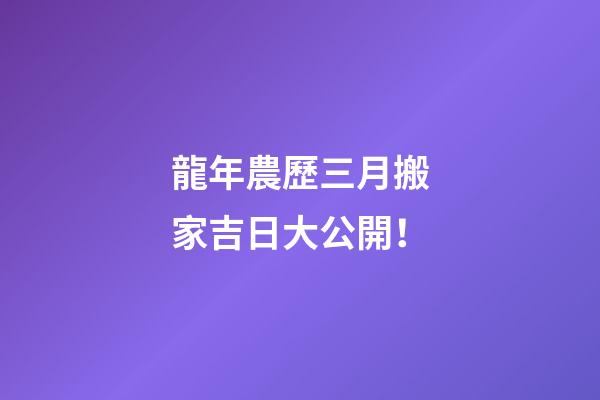 龍年農歷三月搬家吉日大公開！