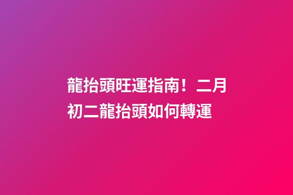 龍抬頭旺運指南！二月初二龍抬頭如何轉運