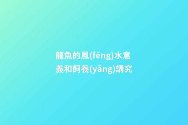 龍魚的風(fēng)水意義和飼養(yǎng)講究